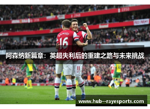 阿森纳新篇章:英超失利后的重建之路与未来挑战 阿森纳新篇章:英超失利后的重建之路与未来挑战
