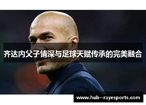 齐达内父子情深与足球天赋传承的完美融合 齐达内父子情深与足球天赋传承的完美融合