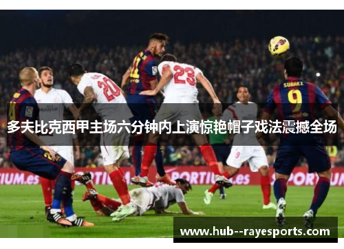 多夫比克西甲主场六分钟内上演惊艳帽子戏法震撼全场 多夫比克西甲主场六分钟内上演惊艳帽子戏法震撼全场