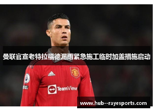 曼联官宣老特拉福德漏雨紧急施工临时加盖措施启动 曼联官宣老特拉福德漏雨紧急施工临时加盖措施启动