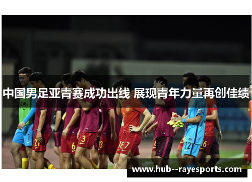 中国男足亚青赛成功出线 展现青年力量再创佳绩 中国男足亚青赛成功出线 展现青年力量再创佳绩