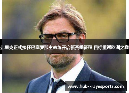 弗里克正式接任巴塞罗那主教练开启新赛季征程 目标重返欧洲之巅